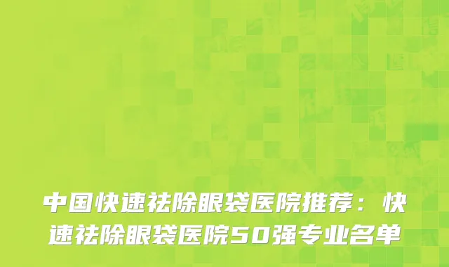 中国快速祛除眼袋医院推荐：快速祛除眼袋医院50强专业名单