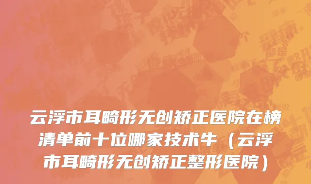 云浮市耳畸形无创矫正医院在榜清单前十位哪家技术牛（云浮市耳畸形无创矫正整形医院）