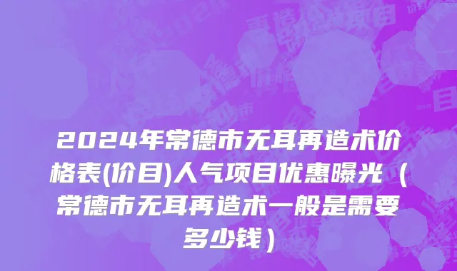 2024年常德市无耳再造术价格表(价目)人气项目优惠曝光（常德市无耳再造术一般是需要多少钱）