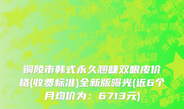 铜陵市韩式永久翘睫双眼皮价格(收费标准)全新版曝光(近6个月均价为：6713元)