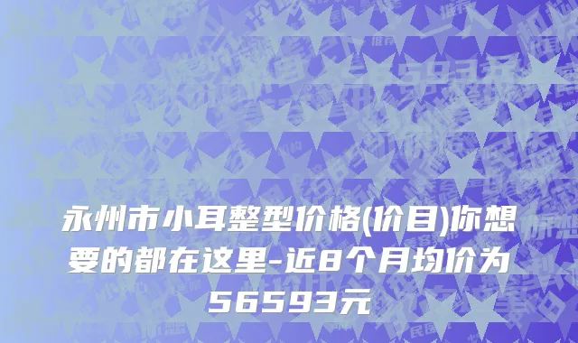 永州市小耳整型价格(价目)你想要的都在这里-近8个月均价为56593元