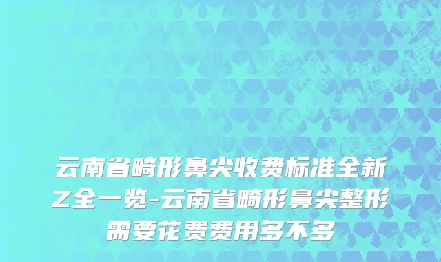 云南省畸形鼻尖收费标准全新Z全一览-云南省畸形鼻尖整形需要花费费用多不多