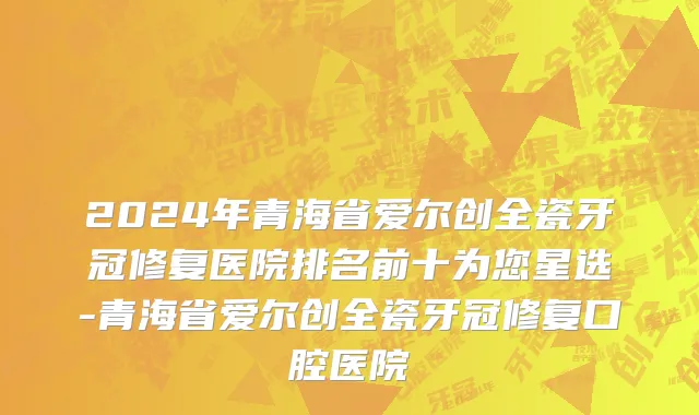 2024年青海省爱尔创全瓷牙冠修复医院排名前十为您星选-青海省爱尔创全瓷牙冠修复口腔医院