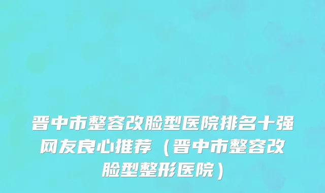 晋中市整容改脸型医院排名十强网友良心推荐（晋中市整容改脸型整形医院）