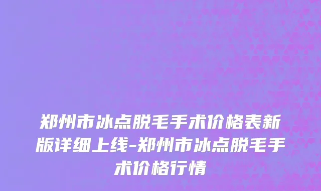 郑州市冰点脱毛手术价格表新版详细上线-郑州市冰点脱毛手术价格行情