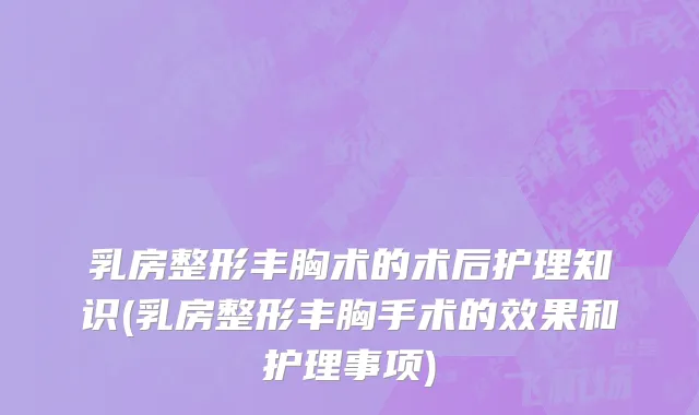 乳房整形丰胸术的术后护理知识(乳房整形丰胸手术的效果和护理事项)