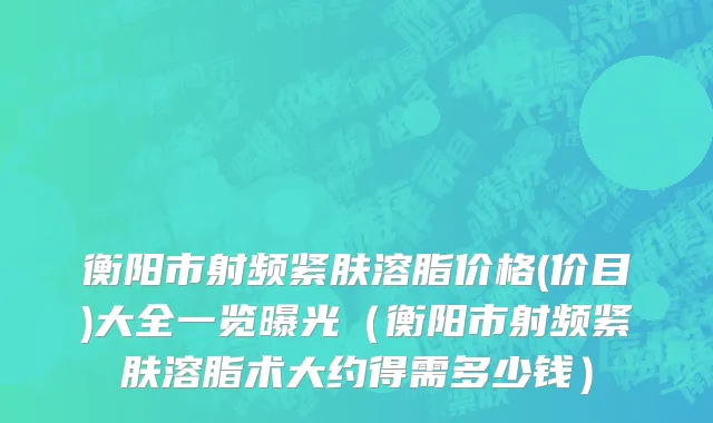 衡阳市射频紧肤溶脂价格(价目)大全一览曝光（衡阳市射频紧肤溶脂术大约得需多少钱）