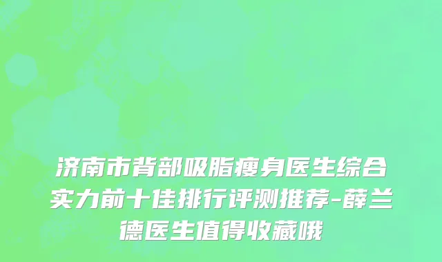 济南市背部吸脂瘦身医生综合实力前十佳排行评测推荐-薛兰德医生值得收藏哦