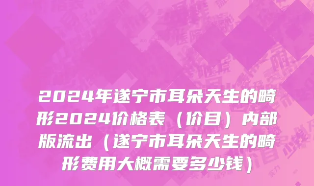 2024年遂宁市耳朵天生的畸形2024价格表（价目）内部版流出（遂宁市耳朵天生的畸形费用大概需要多少钱）