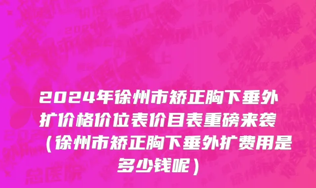 2024年徐州市矫正胸下垂外扩价格价位表价目表重磅来袭（徐州市矫正胸下垂外扩费用是多少钱呢）