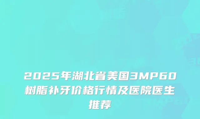2025年湖北省美国3MP60树脂补牙价格行情及医院医生推荐