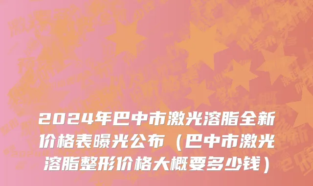 2024年巴中市激光溶脂全新价格表曝光公布（巴中市激光溶脂整形价格大概要多少钱）
