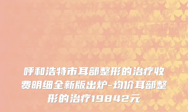 呼和浩特市耳部整形的治疗收费明细全新版出炉-均价耳部整形的治疗19842元