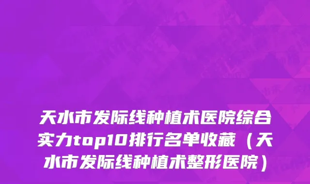 天水市发际线种植术医院综合实力top10排行名单收藏（天水市发际线种植术整形医院）