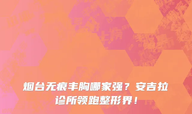 烟台无痕丰胸哪家强?安吉拉诊所领跑整形界!