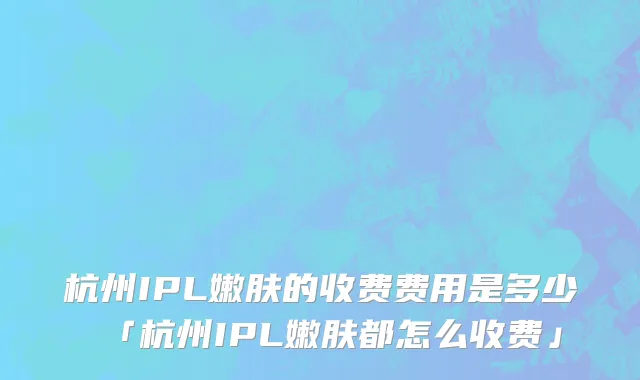 杭州IPL嫩肤的收费费用是多少「杭州IPL嫩肤都怎么收费」