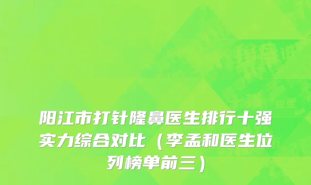 阳江市打针隆鼻医生排行十强实力综合对比（李孟和医生位列榜单前三）