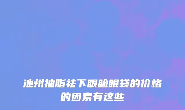 池州抽脂祛下眼睑眼袋的价格的因素有这些