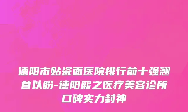 德阳市贴瓷面医院排行前十强翘首以盼-德阳熙之医疗美容诊所口碑实力封神
