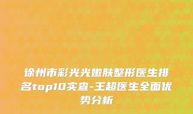 徐州市彩光光嫩肤整形医生排名top10实查-王超医生全面优势分析