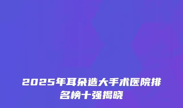 2025年耳朵造大手术医院排名榜十强揭晓