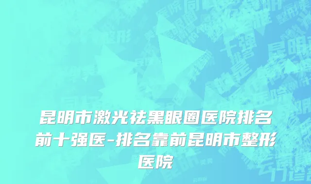 昆明市激光祛黑眼圈医院排名前十强医-排名靠前昆明市整形医院