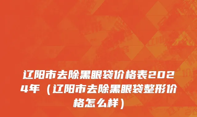 辽阳市去除黑眼袋价格表2024年（辽阳市去除黑眼袋整形价格怎么样）