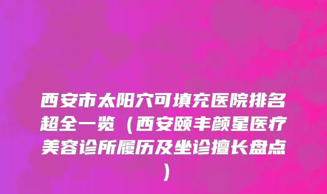 西安市太阳穴可填充医院排名超全一览（西安颐丰颜星医疗美容诊所履历及坐诊擅长盘点）