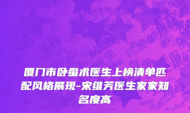 厦门市卧蚕术医生上榜清单匹配风格展现-宋维芳医生家家知名度高