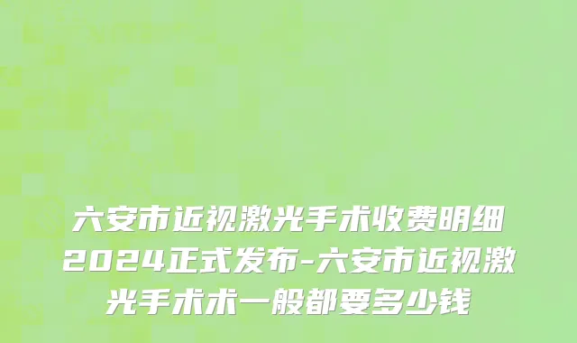 六安市近视激光手术收费明细2024正式发布-六安市近视激光手术术一般都要多少钱