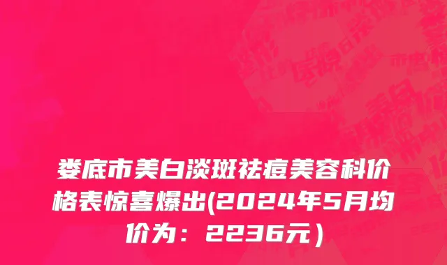 娄底市美白淡斑祛痘美容科价格表惊喜爆出(2024年5月均价为：2236元）