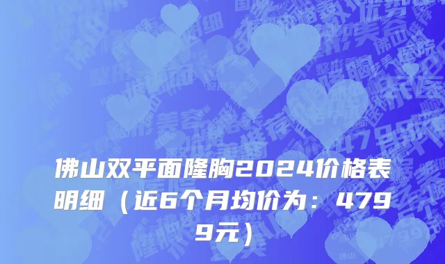 佛山双平面隆胸2024价格表明细(近6个月均价为:4799元)