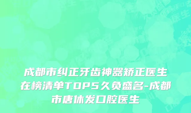 成都市纠正牙齿神器矫正医生在榜清单TOP5久负盛名-成都市唐休发口腔医生