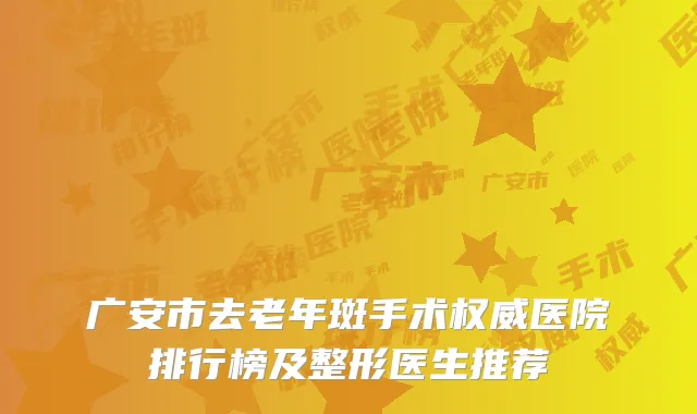 广安市去老年斑手术权威医院排行榜及整形医生推荐