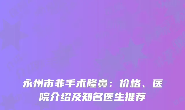 永州市非手术隆鼻：价格、医院介绍及知名医生推荐