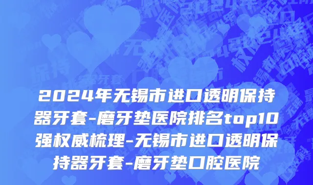 2024年无锡市进口透明保持器牙套-磨牙垫医院排名top10强权威梳理-无锡市进口透明保持器牙套-磨牙垫口腔医院