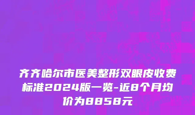 齐齐哈尔市医美整形双眼皮收费标准2024版一览-近8个月均价为8858元