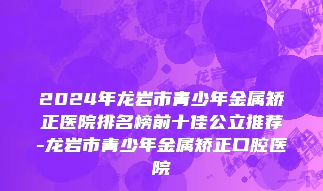 2024年龙岩市青少年金属矫正医院排名榜前十佳公立推荐-龙岩市青少年金属矫正口腔医院