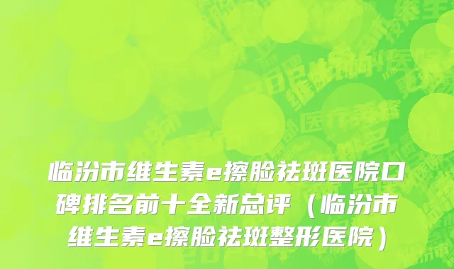 临汾市维生素e擦脸祛斑医院口碑排名前十全新总评（临汾市维生素e擦脸祛斑整形医院）