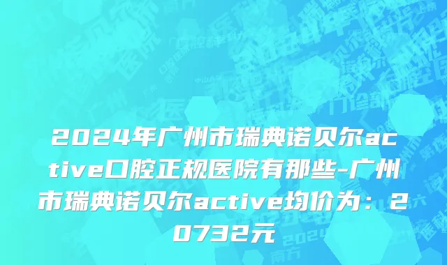 2024年广州市瑞典诺贝尔active口腔正规医院有那些-广州市瑞典诺贝尔active均价为：20732元