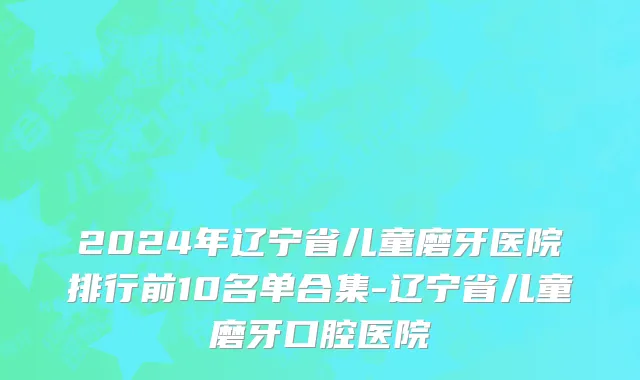 2024年辽宁省儿童磨牙医院排行前10名单合集-辽宁省儿童磨牙口腔医院