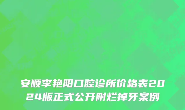 安顺李艳阳口腔诊所价格表2024版正式公开附烂掉牙案例
