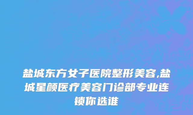 盐城东方女子医院整形美容,盐城星颜医疗美容门诊部专业连锁你选谁