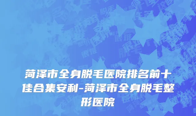 菏泽市全身脱毛医院排名前十佳合集安利-菏泽市全身脱毛整形医院