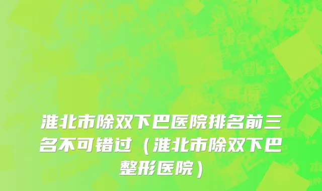 淮北市除双下巴医院排名前三名不可错过（淮北市除双下巴整形医院）