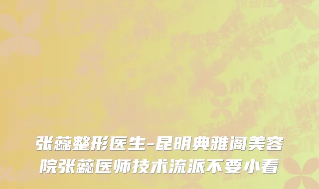 张蕊整形医生-昆明典雅阁美容院张蕊医师技术流派不要小看