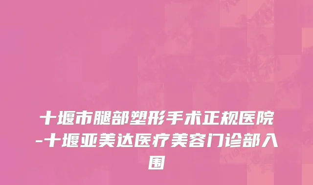 十堰市腿部塑形手术正规医院-十堰亚美达医疗美容门诊部入围