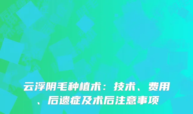 云浮阴毛种植术：技术、费用、后遗症及术后注意事项