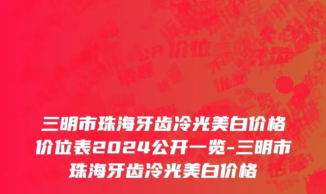 三明市珠海牙齿冷光美白价格价位表2024公开一览-三明市珠海牙齿冷光美白价格