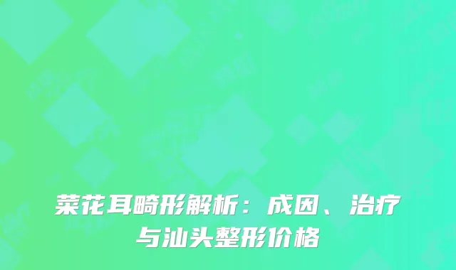 菜花耳畸形解析：成因、治疗与汕头整形价格